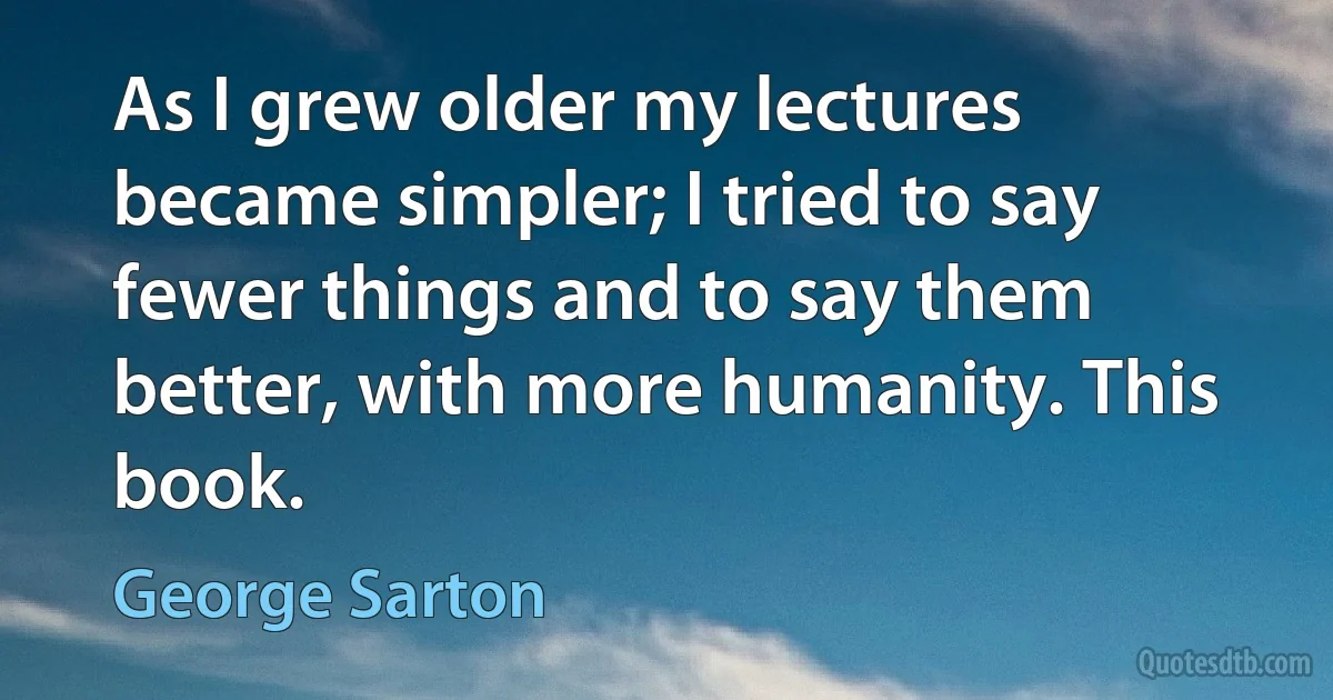 As I grew older my lectures became simpler; I tried to say fewer things and to say them better, with more humanity. This book. (George Sarton)