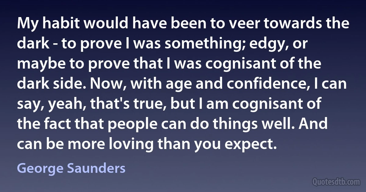 My habit would have been to veer towards the dark - to prove I was something; edgy, or maybe to prove that I was cognisant of the dark side. Now, with age and confidence, I can say, yeah, that's true, but I am cognisant of the fact that people can do things well. And can be more loving than you expect. (George Saunders)