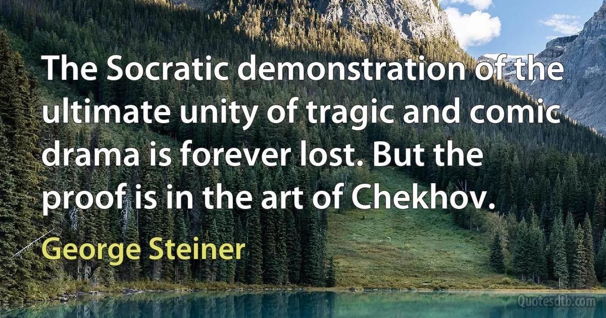 The Socratic demonstration of the ultimate unity of tragic and comic drama is forever lost. But the proof is in the art of Chekhov. (George Steiner)