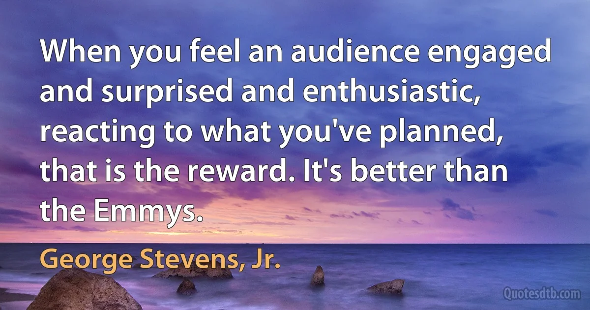 When you feel an audience engaged and surprised and enthusiastic, reacting to what you've planned, that is the reward. It's better than the Emmys. (George Stevens, Jr.)