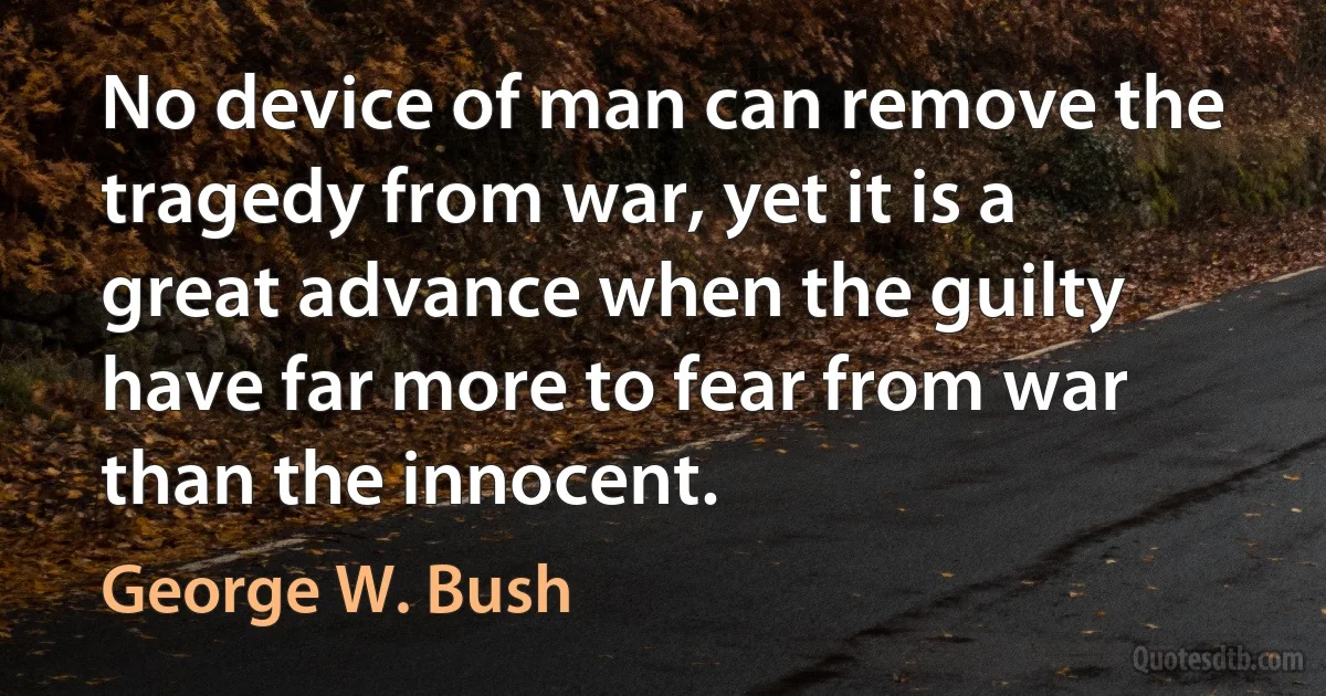 No device of man can remove the tragedy from war, yet it is a great advance when the guilty have far more to fear from war than the innocent. (George W. Bush)