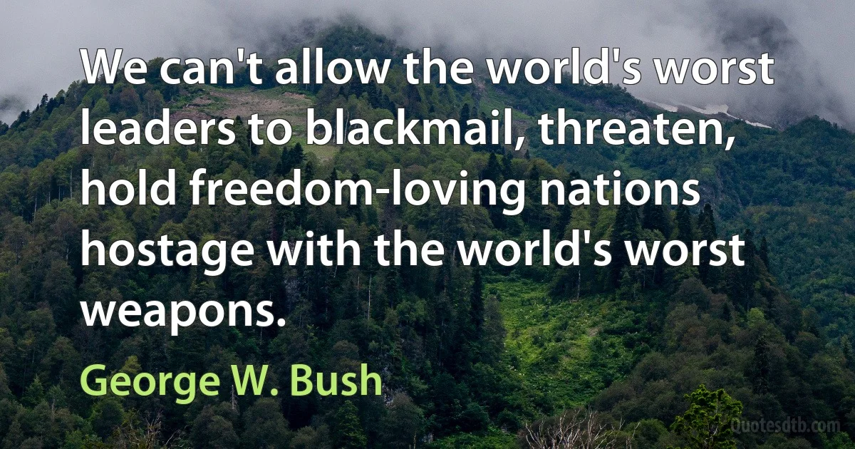 We can't allow the world's worst leaders to blackmail, threaten, hold freedom-loving nations hostage with the world's worst weapons. (George W. Bush)