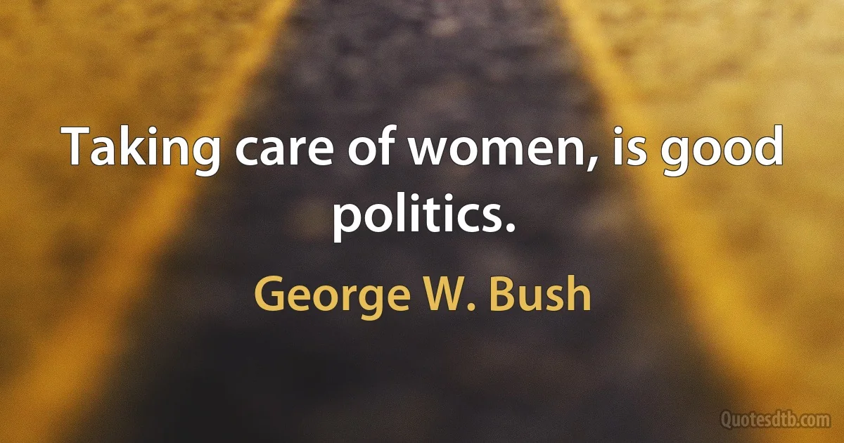 Taking care of women, is good politics. (George W. Bush)