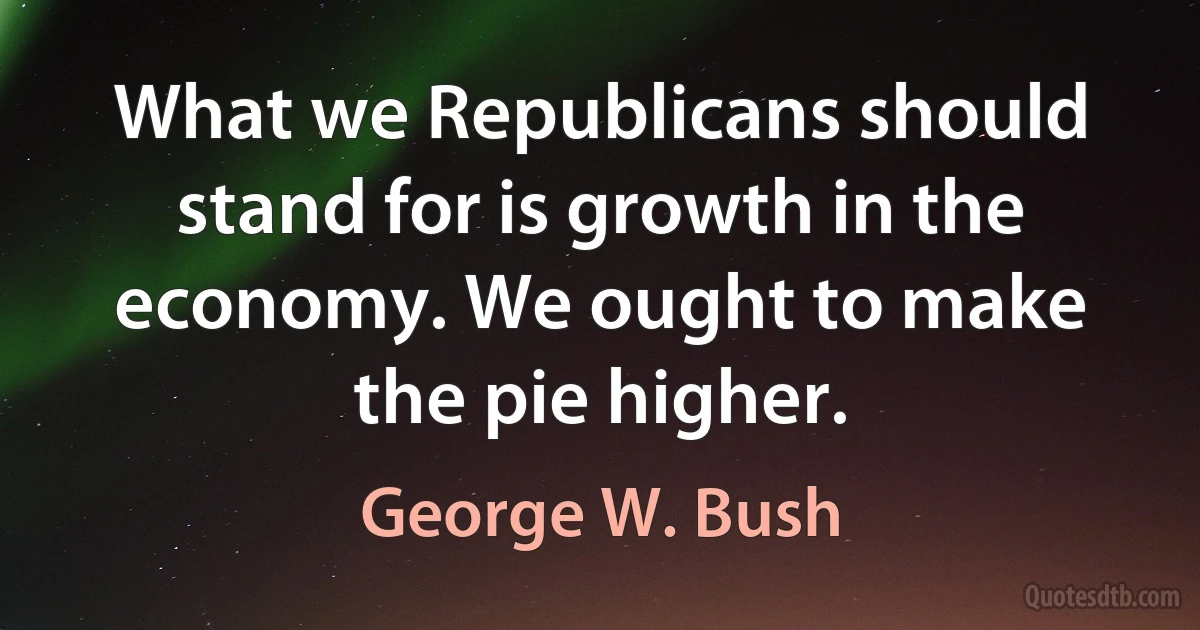 What we Republicans should stand for is growth in the economy. We ought to make the pie higher. (George W. Bush)