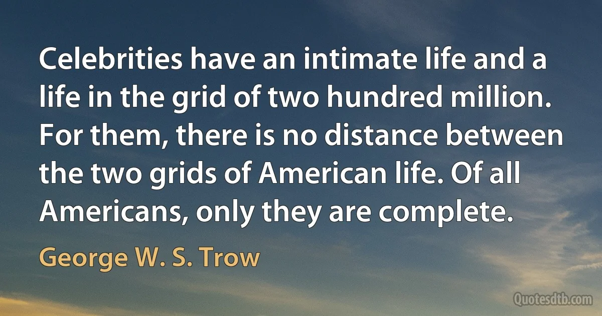 Celebrities have an intimate life and a life in the grid of two hundred million. For them, there is no distance between the two grids of American life. Of all Americans, only they are complete. (George W. S. Trow)