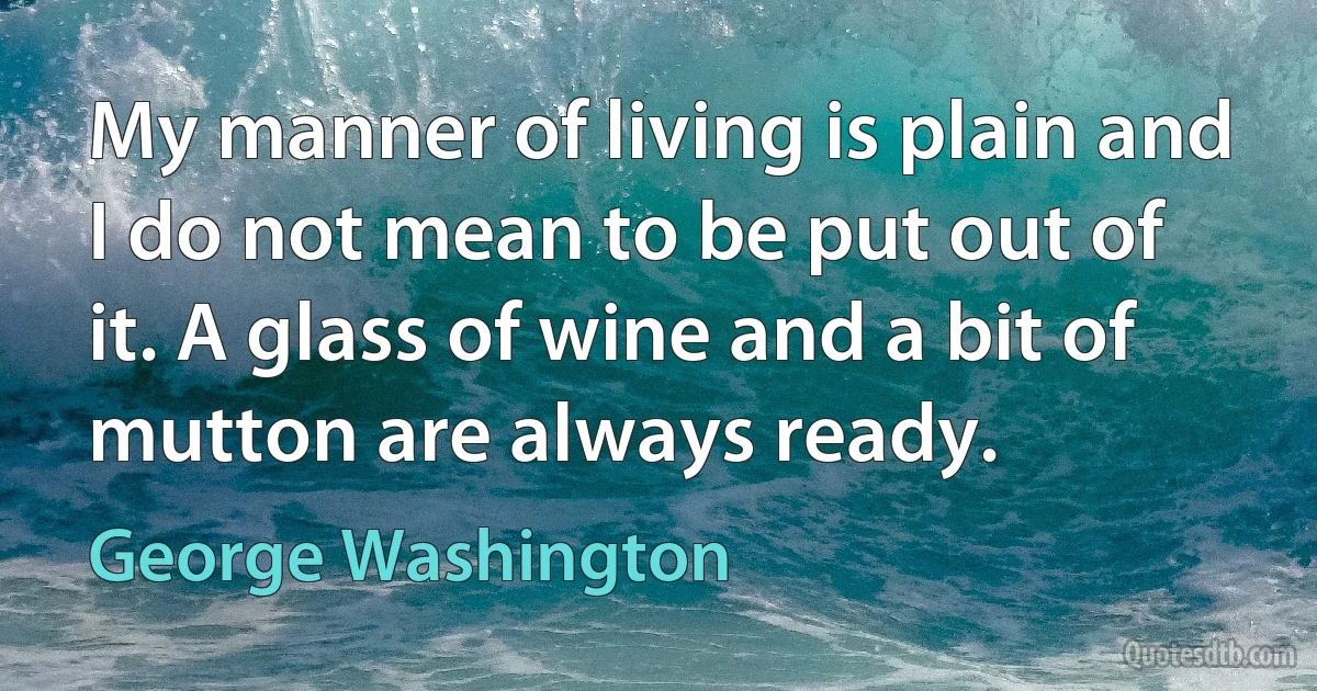 My manner of living is plain and I do not mean to be put out of it. A glass of wine and a bit of mutton are always ready. (George Washington)