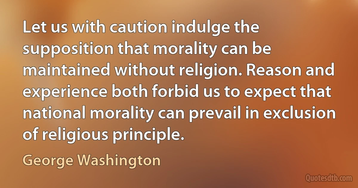 Let us with caution indulge the supposition that morality can be maintained without religion. Reason and experience both forbid us to expect that national morality can prevail in exclusion of religious principle. (George Washington)