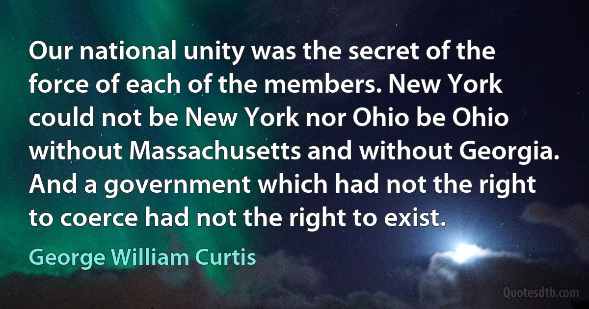 Our national unity was the secret of the force of each of the members. New York could not be New York nor Ohio be Ohio without Massachusetts and without Georgia. And a government which had not the right to coerce had not the right to exist. (George William Curtis)