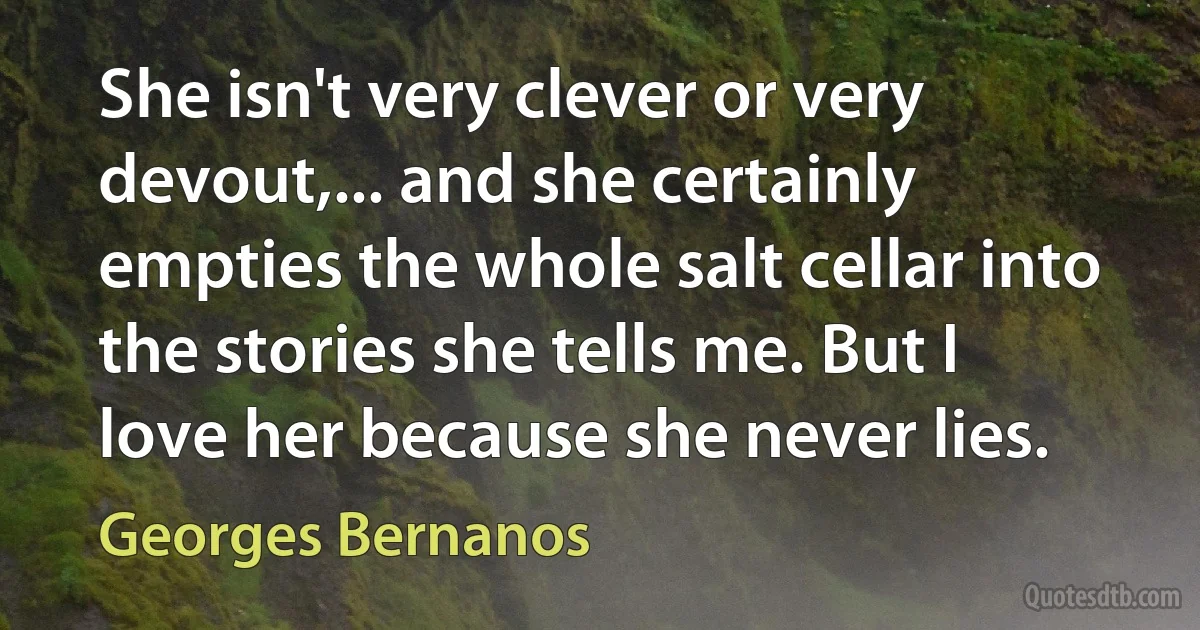 She isn't very clever or very devout,... and she certainly empties the whole salt cellar into the stories she tells me. But I love her because she never lies. (Georges Bernanos)