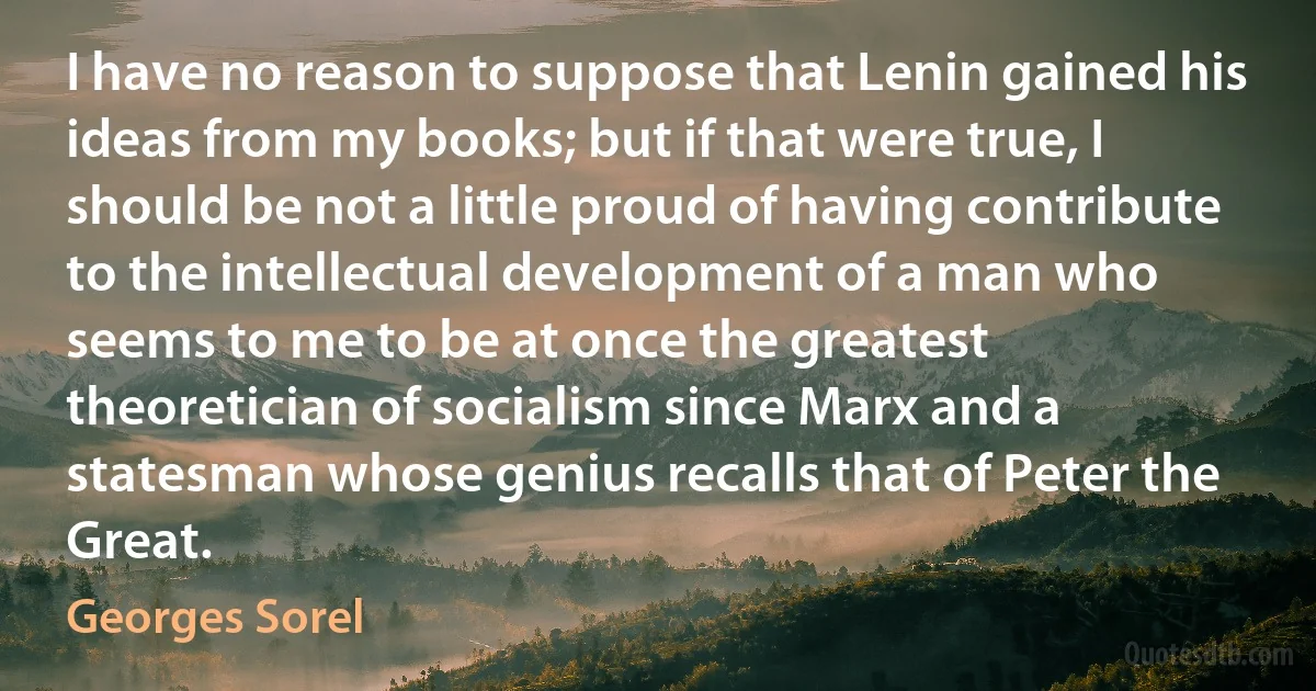 I have no reason to suppose that Lenin gained his ideas from my books; but if that were true, I should be not a little proud of having contribute to the intellectual development of a man who seems to me to be at once the greatest theoretician of socialism since Marx and a statesman whose genius recalls that of Peter the Great. (Georges Sorel)