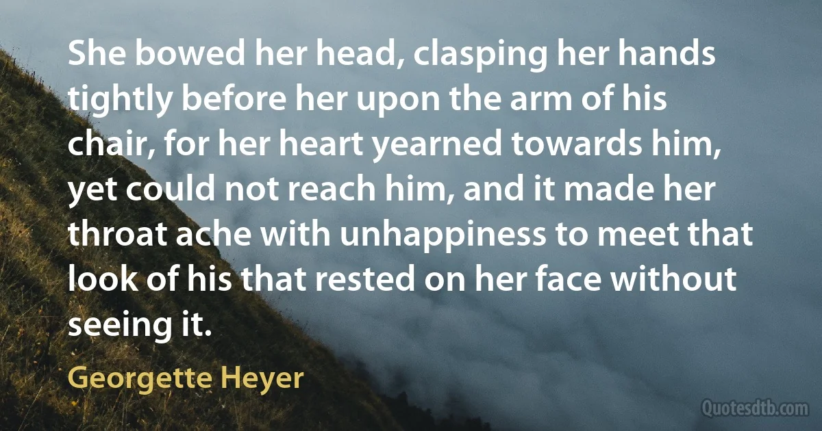 She bowed her head, clasping her hands tightly before her upon the arm of his chair, for her heart yearned towards him, yet could not reach him, and it made her throat ache with unhappiness to meet that look of his that rested on her face without seeing it. (Georgette Heyer)