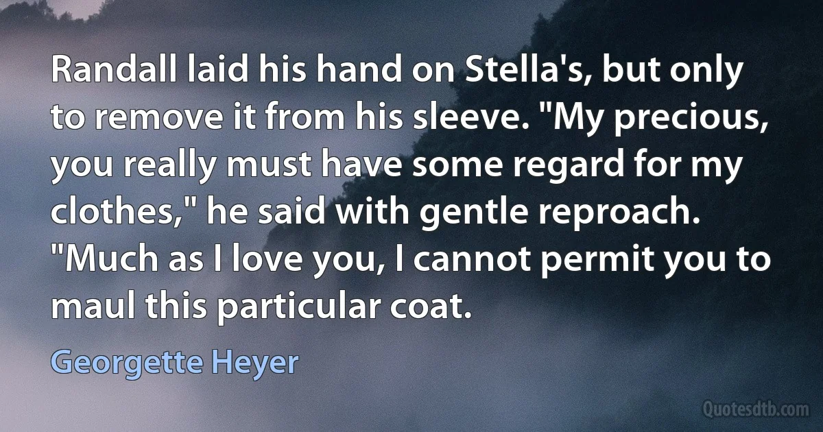 Randall laid his hand on Stella's, but only to remove it from his sleeve. "My precious, you really must have some regard for my clothes," he said with gentle reproach. "Much as I love you, I cannot permit you to maul this particular coat. (Georgette Heyer)