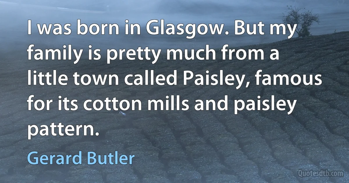 I was born in Glasgow. But my family is pretty much from a little town called Paisley, famous for its cotton mills and paisley pattern. (Gerard Butler)