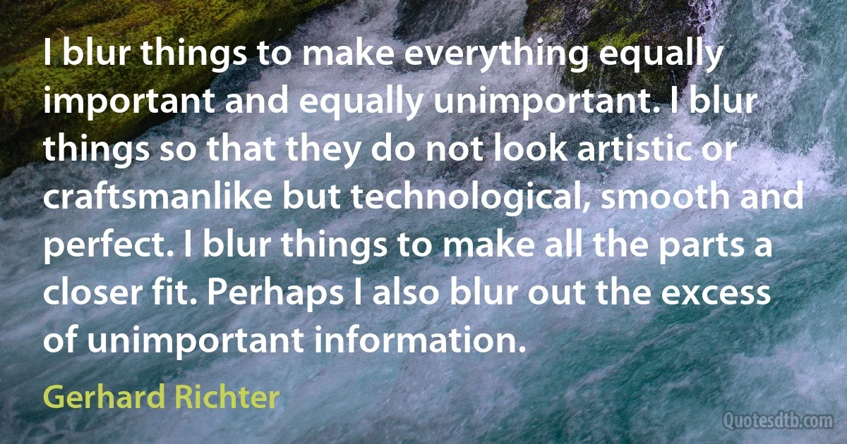 I blur things to make everything equally important and equally unimportant. I blur things so that they do not look artistic or craftsmanlike but technological, smooth and perfect. I blur things to make all the parts a closer fit. Perhaps I also blur out the excess of unimportant information. (Gerhard Richter)