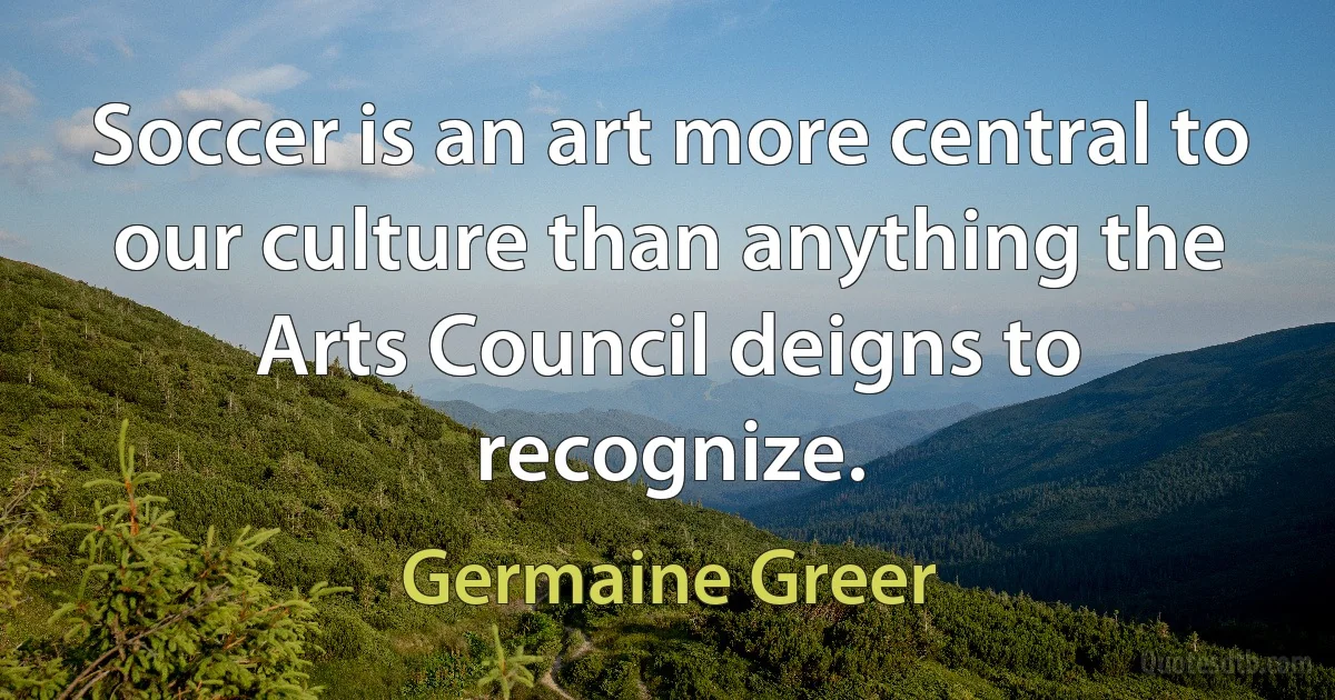 Soccer is an art more central to our culture than anything the Arts Council deigns to recognize. (Germaine Greer)