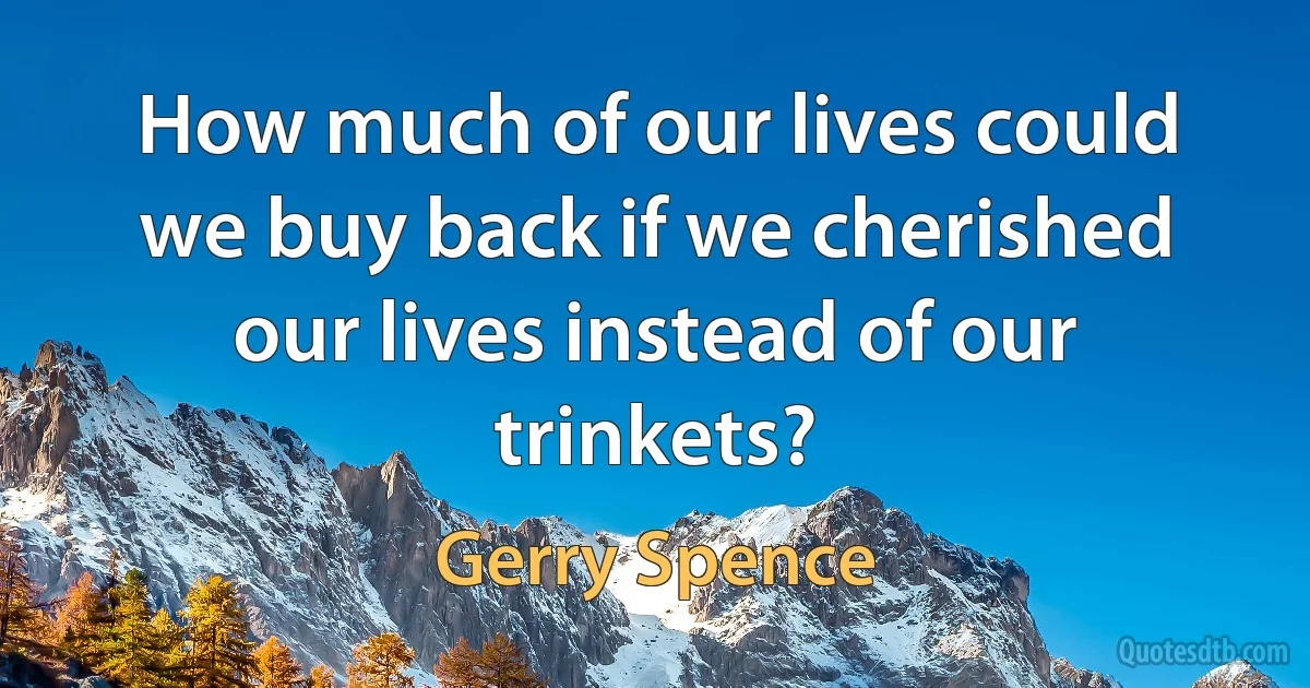 How much of our lives could we buy back if we cherished our lives instead of our trinkets? (Gerry Spence)