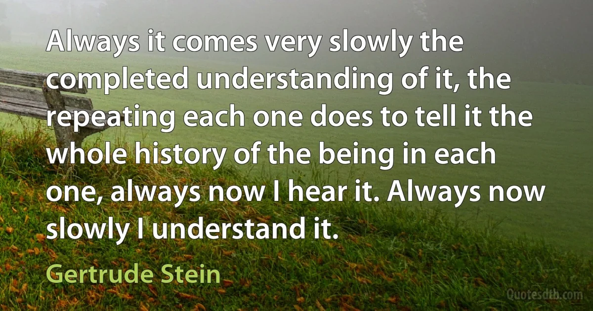 Always it comes very slowly the completed understanding of it, the repeating each one does to tell it the whole history of the being in each one, always now I hear it. Always now slowly I understand it. (Gertrude Stein)