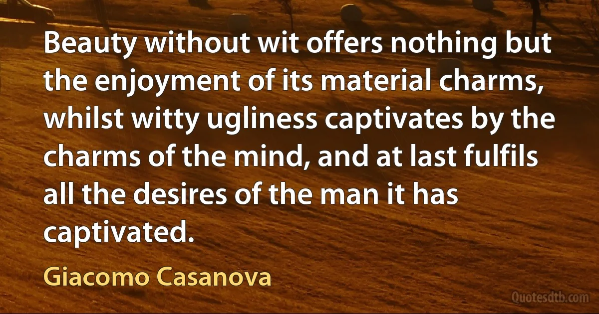 Beauty without wit offers nothing but the enjoyment of its material charms, whilst witty ugliness captivates by the charms of the mind, and at last fulfils all the desires of the man it has captivated. (Giacomo Casanova)