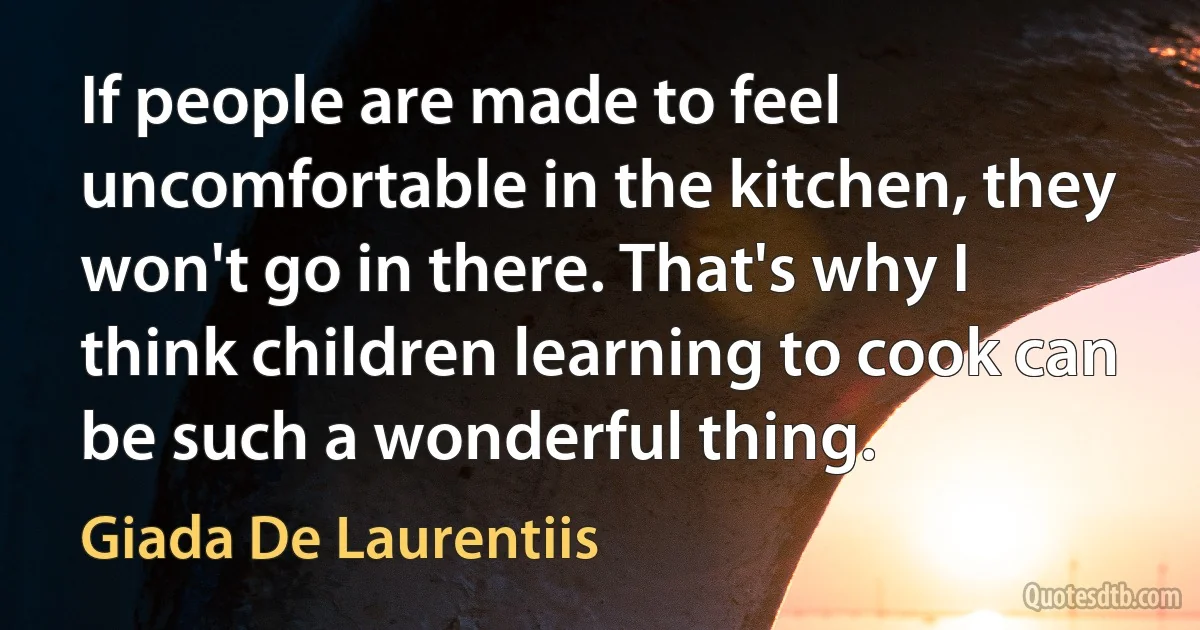 If people are made to feel uncomfortable in the kitchen, they won't go in there. That's why I think children learning to cook can be such a wonderful thing. (Giada De Laurentiis)