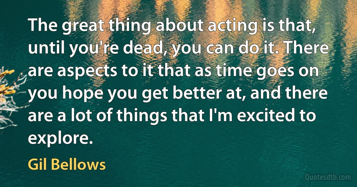 The great thing about acting is that, until you're dead, you can do it. There are aspects to it that as time goes on you hope you get better at, and there are a lot of things that I'm excited to explore. (Gil Bellows)