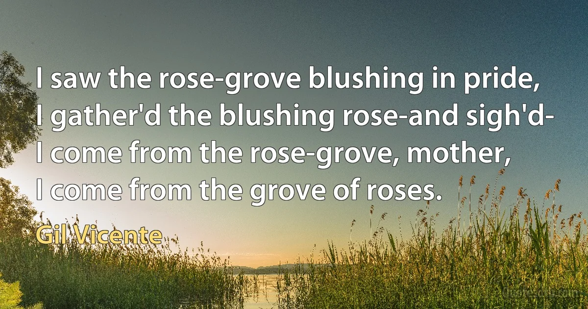 I saw the rose-grove blushing in pride,
I gather'd the blushing rose-and sigh'd-
I come from the rose-grove, mother,
I come from the grove of roses. (Gil Vicente)