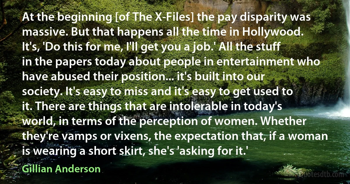 At the beginning [of The X-Files] the pay disparity was massive. But that happens all the time in Hollywood. It's, 'Do this for me, I'll get you a job.' All the stuff in the papers today about people in entertainment who have abused their position... it's built into our society. It's easy to miss and it's easy to get used to it. There are things that are intolerable in today's world, in terms of the perception of women. Whether they're vamps or vixens, the expectation that, if a woman is wearing a short skirt, she's 'asking for it.' (Gillian Anderson)