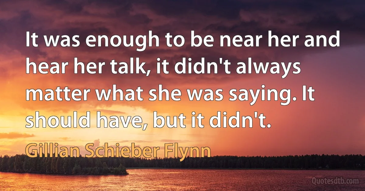 It was enough to be near her and hear her talk, it didn't always matter what she was saying. It should have, but it didn't. (Gillian Schieber Flynn)