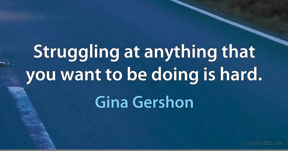 Struggling at anything that you want to be doing is hard. (Gina Gershon)