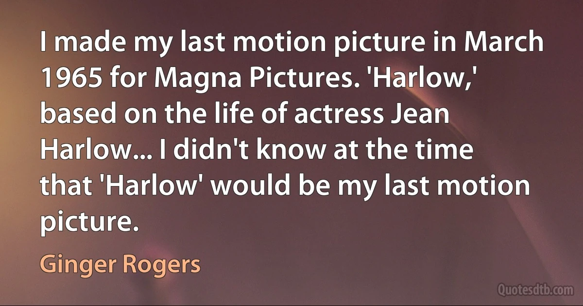 I made my last motion picture in March 1965 for Magna Pictures. 'Harlow,' based on the life of actress Jean Harlow... I didn't know at the time that 'Harlow' would be my last motion picture. (Ginger Rogers)