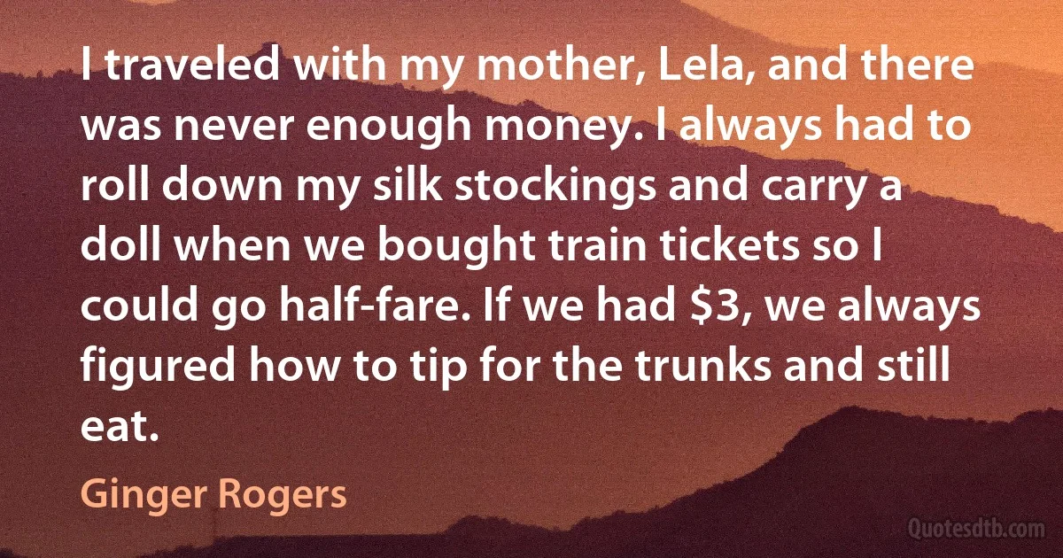 I traveled with my mother, Lela, and there was never enough money. I always had to roll down my silk stockings and carry a doll when we bought train tickets so I could go half-fare. If we had $3, we always figured how to tip for the trunks and still eat. (Ginger Rogers)