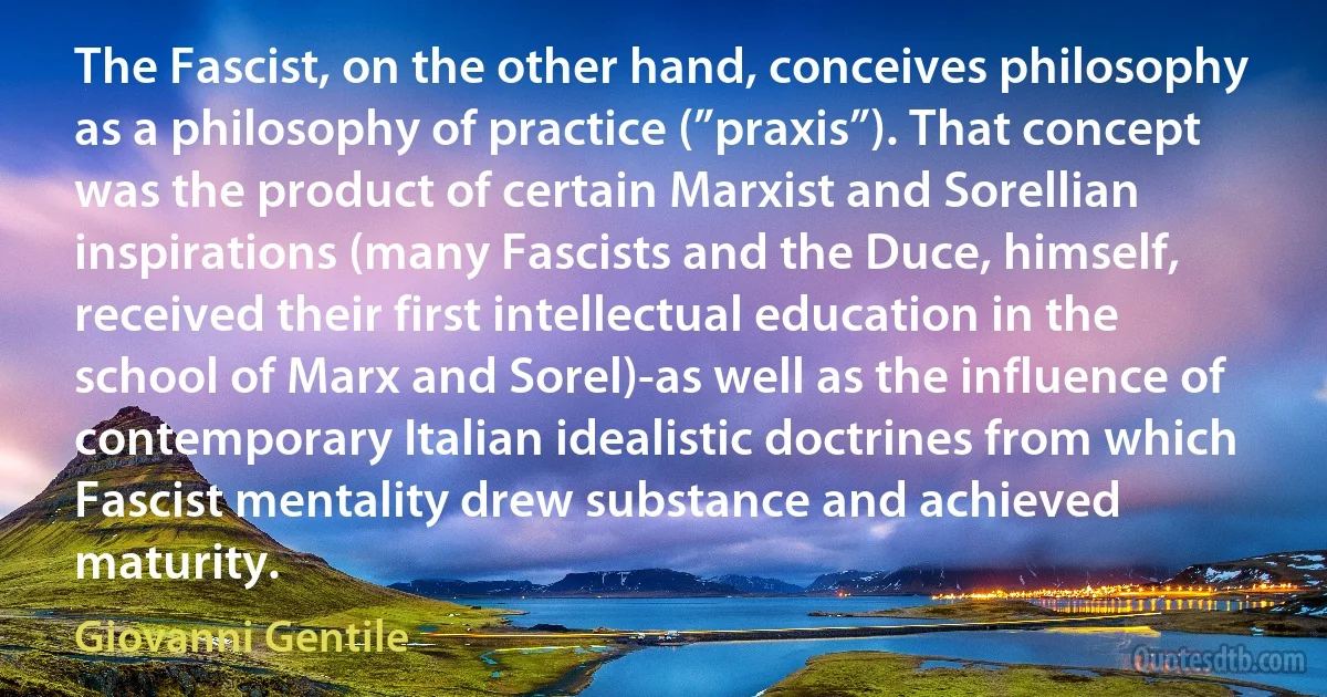 The Fascist, on the other hand, conceives philosophy as a philosophy of practice (”praxis”). That concept was the product of certain Marxist and Sorellian inspirations (many Fascists and the Duce, himself, received their first intellectual education in the school of Marx and Sorel)-as well as the influence of contemporary Italian idealistic doctrines from which Fascist mentality drew substance and achieved maturity. (Giovanni Gentile)