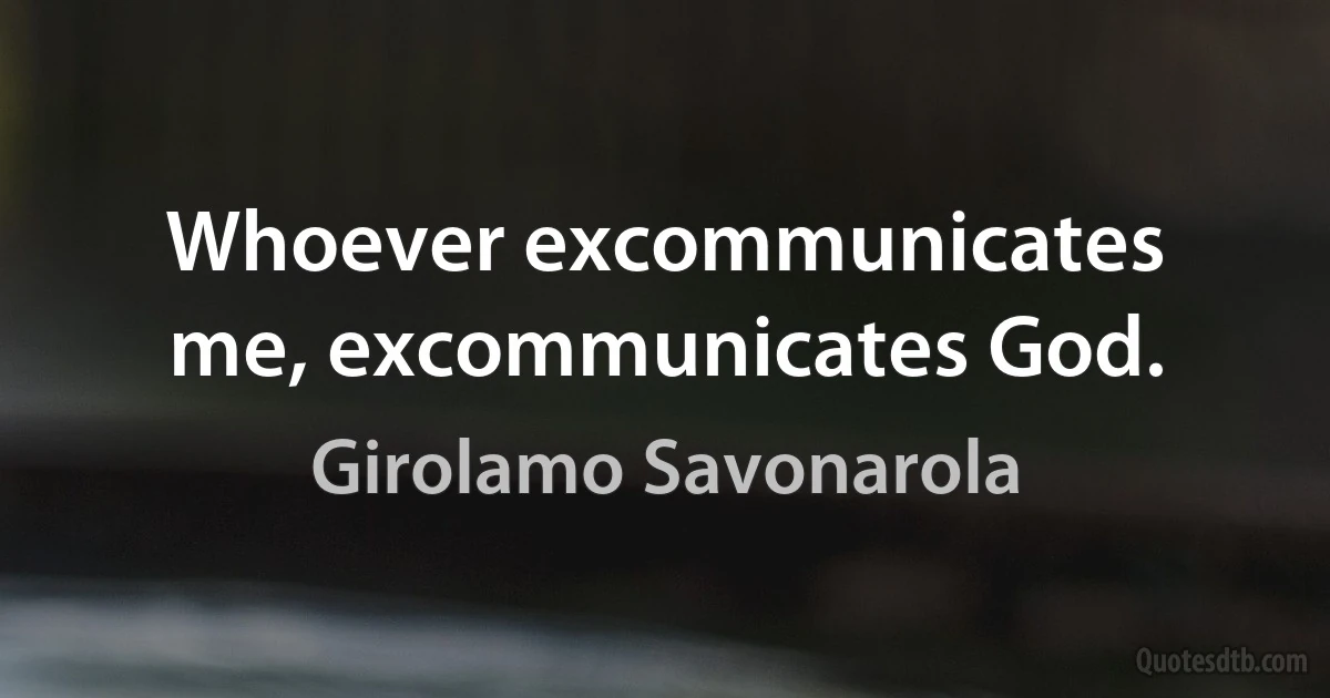 Whoever excommunicates me, excommunicates God. (Girolamo Savonarola)