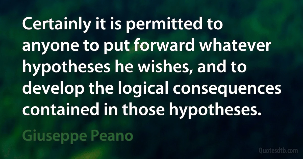 Certainly it is permitted to anyone to put forward whatever hypotheses he wishes, and to develop the logical consequences contained in those hypotheses. (Giuseppe Peano)