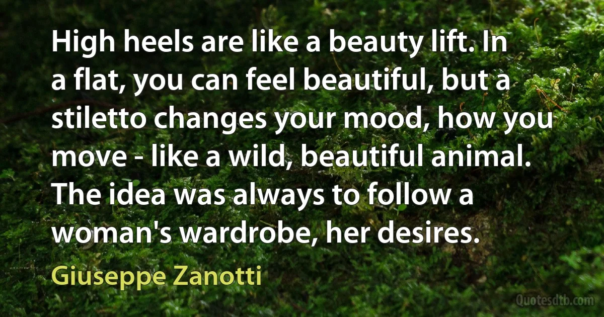 High heels are like a beauty lift. In a flat, you can feel beautiful, but a stiletto changes your mood, how you move - like a wild, beautiful animal. The idea was always to follow a woman's wardrobe, her desires. (Giuseppe Zanotti)