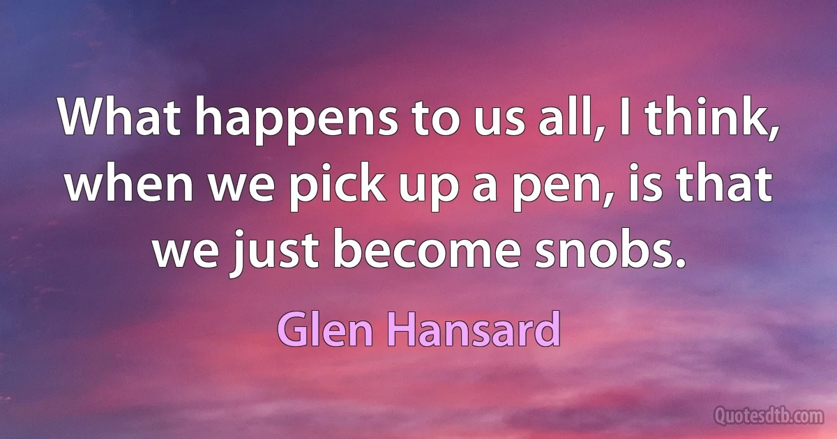 What happens to us all, I think, when we pick up a pen, is that we just become snobs. (Glen Hansard)