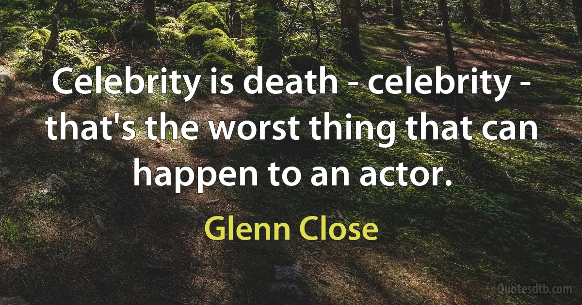 Celebrity is death - celebrity - that's the worst thing that can happen to an actor. (Glenn Close)