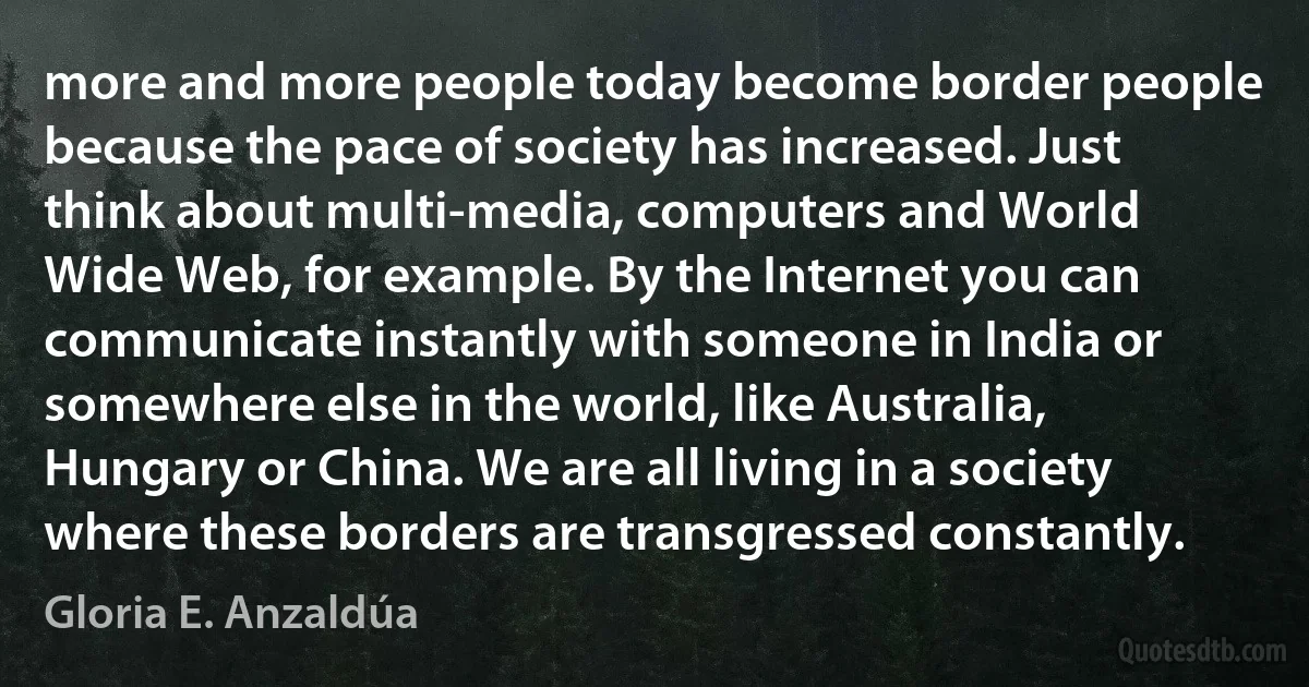 more and more people today become border people because the pace of society has increased. Just think about multi-media, computers and World Wide Web, for example. By the Internet you can communicate instantly with someone in India or somewhere else in the world, like Australia, Hungary or China. We are all living in a society where these borders are transgressed constantly. (Gloria E. Anzaldúa)