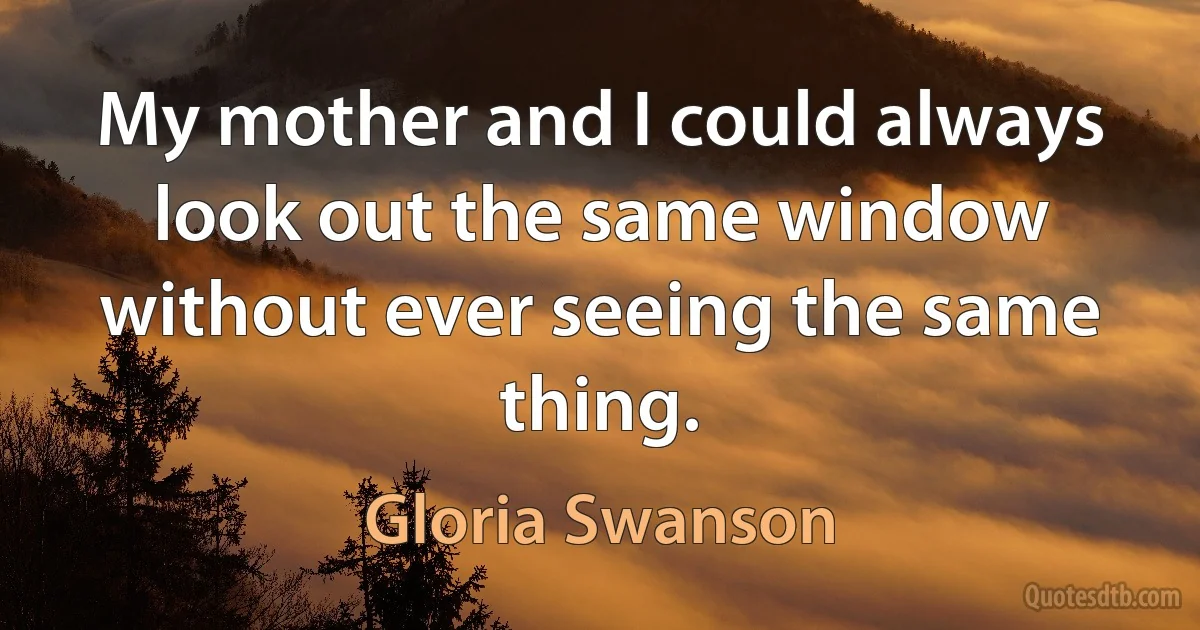 My mother and I could always look out the same window without ever seeing the same thing. (Gloria Swanson)