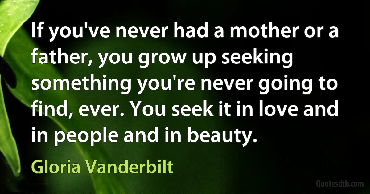 If you've never had a mother or a father, you grow up seeking something you're never going to find, ever. You seek it in love and in people and in beauty. (Gloria Vanderbilt)