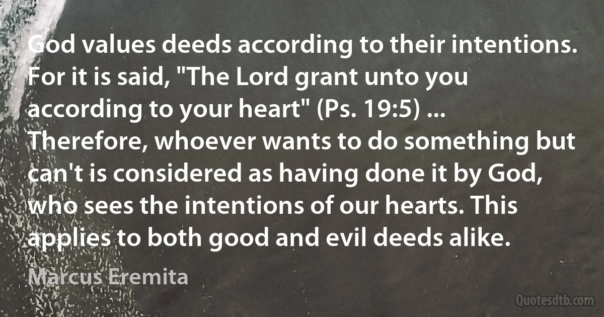 God values deeds according to their intentions. For it is said, "The Lord grant unto you according to your heart" (Ps. 19:5) ... Therefore, whoever wants to do something but can't is considered as having done it by God, who sees the intentions of our hearts. This applies to both good and evil deeds alike. (Marcus Eremita)