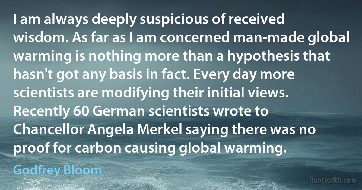 I am always deeply suspicious of received wisdom. As far as I am concerned man-made global warming is nothing more than a hypothesis that hasn't got any basis in fact. Every day more scientists are modifying their initial views. Recently 60 German scientists wrote to Chancellor Angela Merkel saying there was no proof for carbon causing global warming. (Godfrey Bloom)