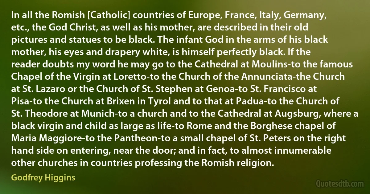 In all the Romish [Catholic] countries of Europe, France, Italy, Germany, etc., the God Christ, as well as his mother, are described in their old pictures and statues to be black. The infant God in the arms of his black mother, his eyes and drapery white, is himself perfectly black. If the reader doubts my word he may go to the Cathedral at Moulins-to the famous Chapel of the Virgin at Loretto-to the Church of the Annunciata-the Church at St. Lazaro or the Church of St. Stephen at Genoa-to St. Francisco at Pisa-to the Church at Brixen in Tyrol and to that at Padua-to the Church of St. Theodore at Munich-to a church and to the Cathedral at Augsburg, where a black virgin and child as large as life-to Rome and the Borghese chapel of Maria Maggiore-to the Pantheon-to a small chapel of St. Peters on the right hand side on entering, near the door; and in fact, to almost innumerable other churches in countries professing the Romish religion. (Godfrey Higgins)