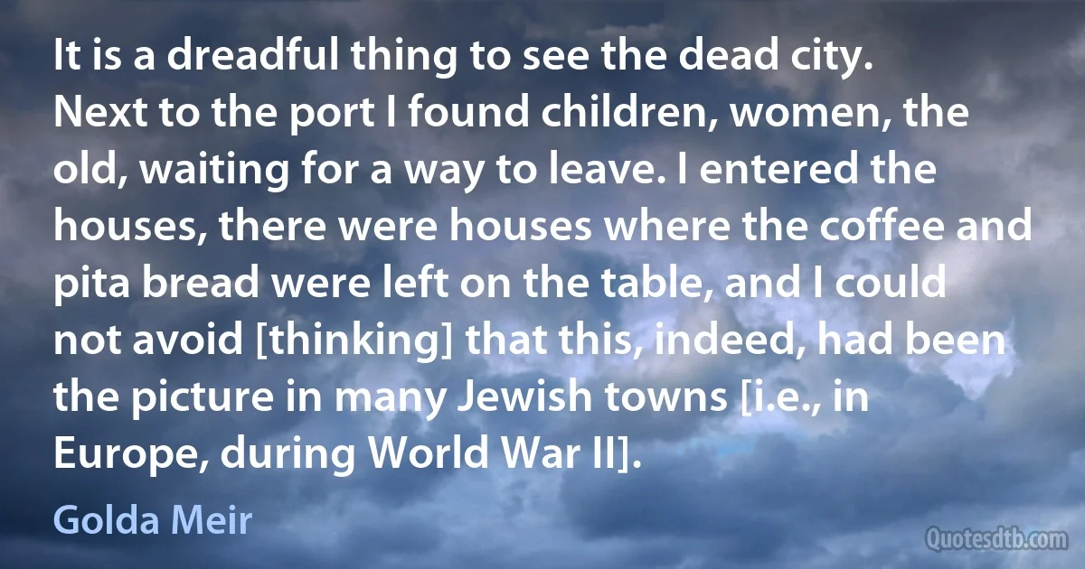 It is a dreadful thing to see the dead city. Next to the port I found children, women, the old, waiting for a way to leave. I entered the houses, there were houses where the coffee and pita bread were left on the table, and I could not avoid [thinking] that this, indeed, had been the picture in many Jewish towns [i.e., in Europe, during World War II]. (Golda Meir)