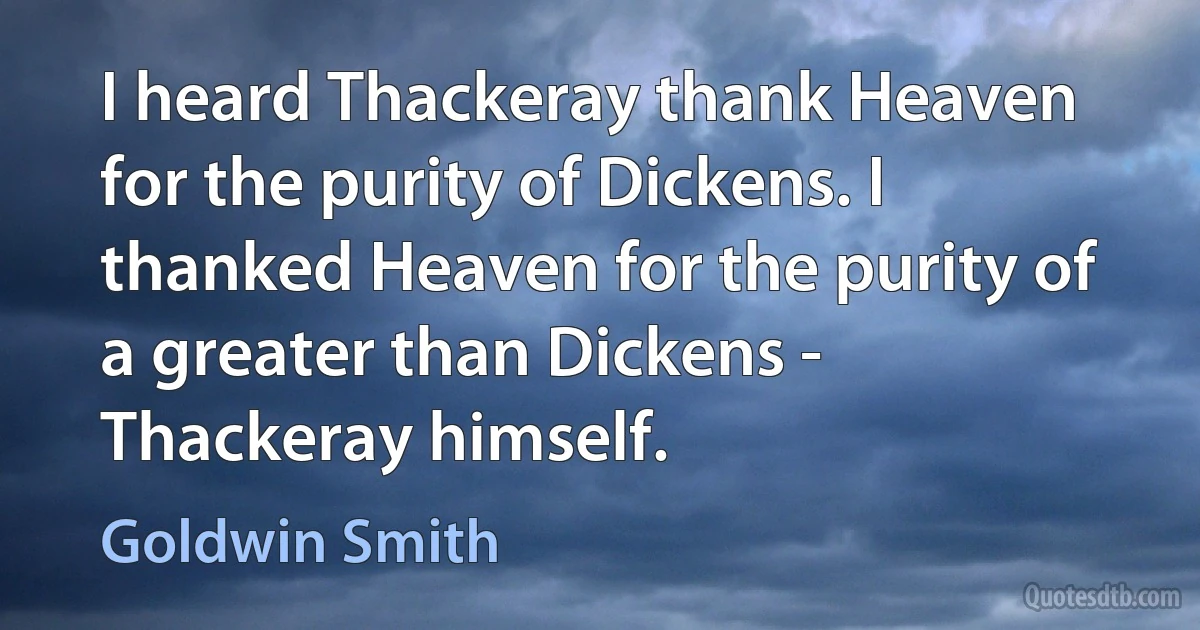 I heard Thackeray thank Heaven for the purity of Dickens. I thanked Heaven for the purity of a greater than Dickens - Thackeray himself. (Goldwin Smith)