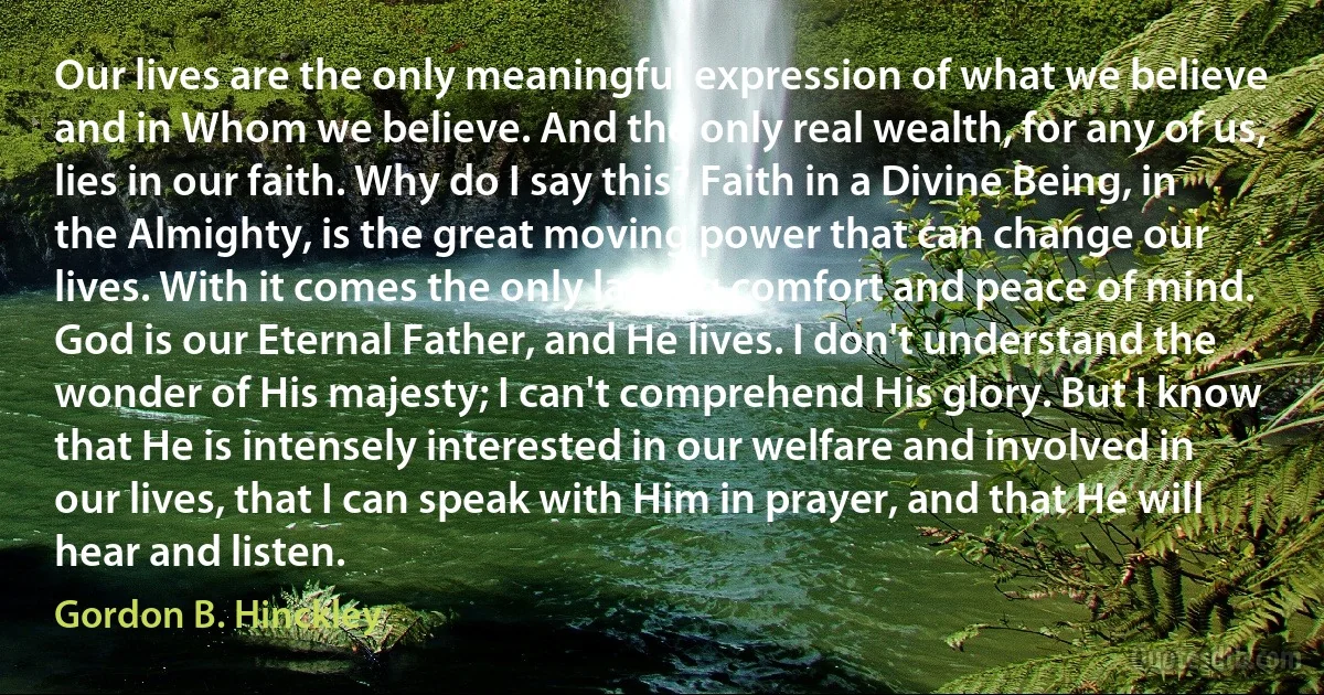 Our lives are the only meaningful expression of what we believe and in Whom we believe. And the only real wealth, for any of us, lies in our faith. Why do I say this? Faith in a Divine Being, in the Almighty, is the great moving power that can change our lives. With it comes the only lasting comfort and peace of mind. God is our Eternal Father, and He lives. I don't understand the wonder of His majesty; I can't comprehend His glory. But I know that He is intensely interested in our welfare and involved in our lives, that I can speak with Him in prayer, and that He will hear and listen. (Gordon B. Hinckley)