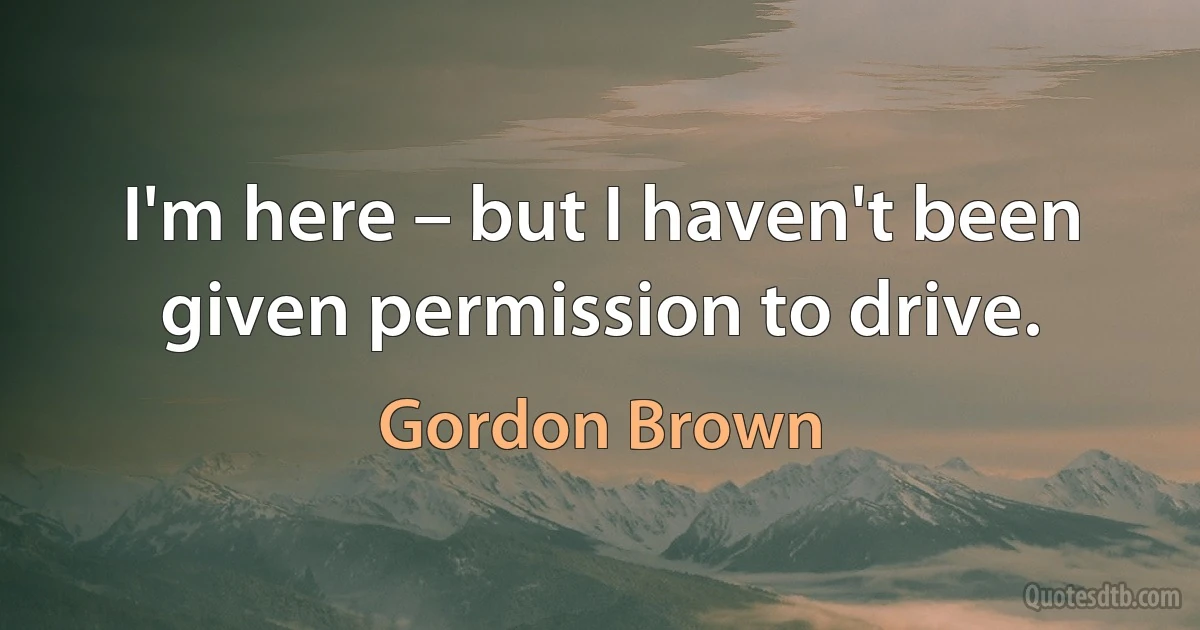 I'm here – but I haven't been given permission to drive. (Gordon Brown)