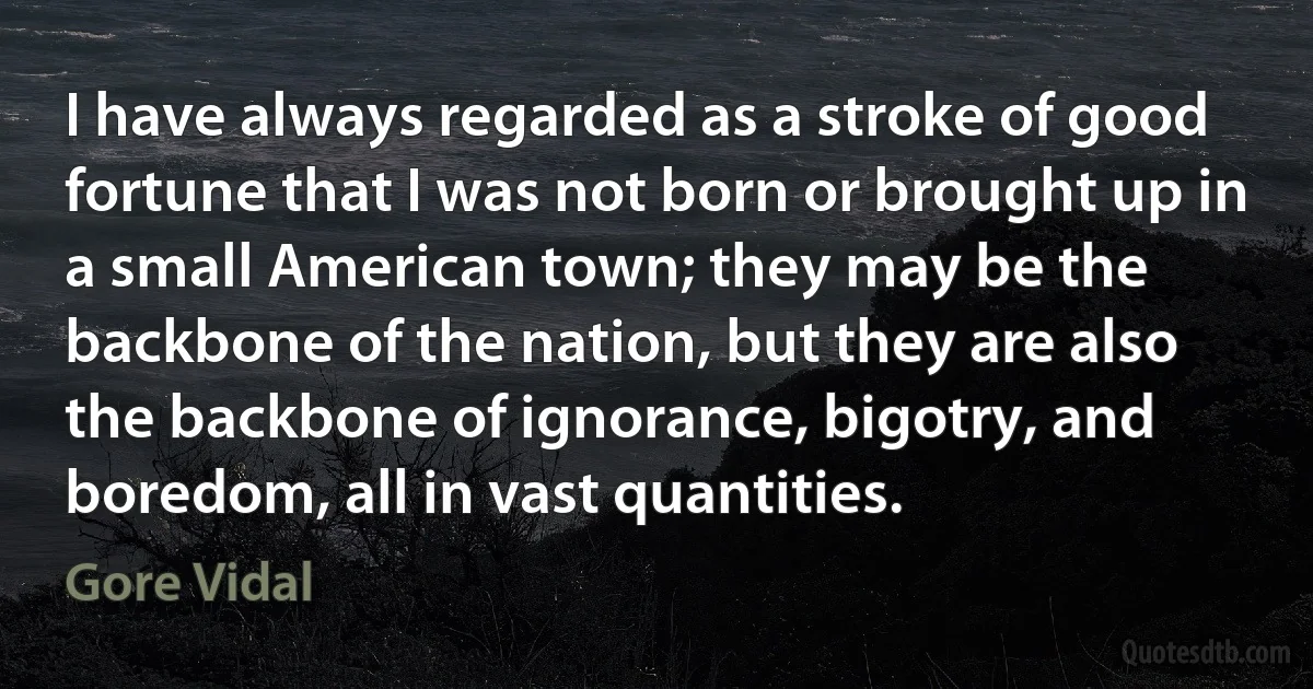 I have always regarded as a stroke of good fortune that I was not born or brought up in a small American town; they may be the backbone of the nation, but they are also the backbone of ignorance, bigotry, and boredom, all in vast quantities. (Gore Vidal)