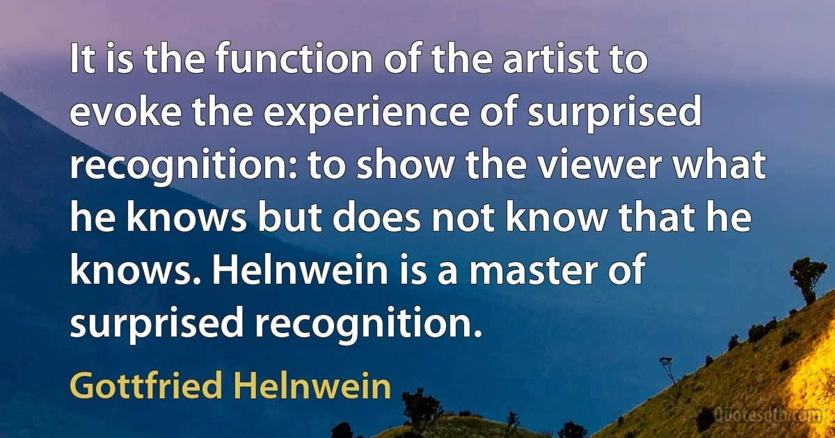 It is the function of the artist to evoke the experience of surprised recognition: to show the viewer what he knows but does not know that he knows. Helnwein is a master of surprised recognition. (Gottfried Helnwein)