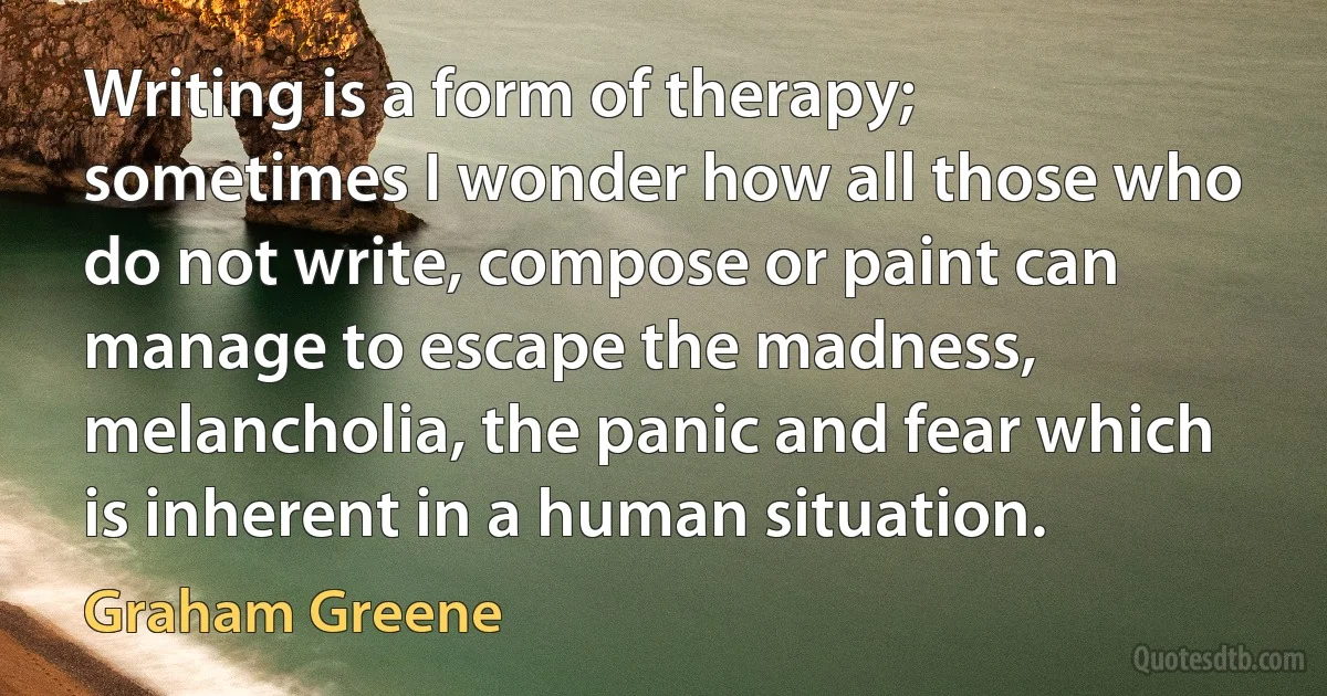 Writing is a form of therapy; sometimes I wonder how all those who do not write, compose or paint can manage to escape the madness, melancholia, the panic and fear which is inherent in a human situation. (Graham Greene)