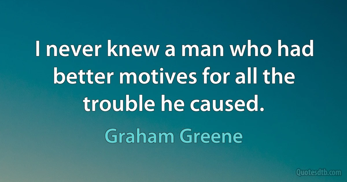 I never knew a man who had better motives for all the trouble he caused. (Graham Greene)